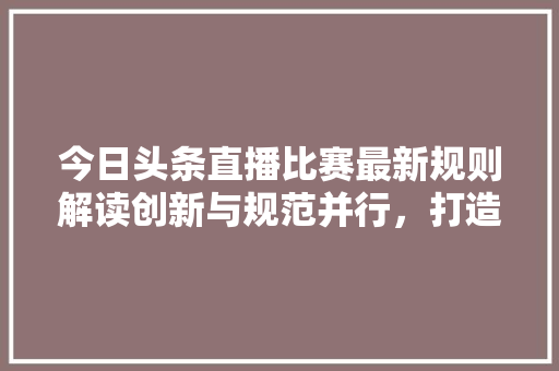 今日头条直播比赛最新规则解读创新与规范并行，打造公平竞技平台