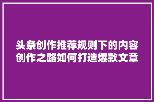 头条创作推荐规则下的内容创作之路如何打造爆款文章