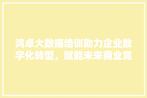 鸿卓大数据培训助力企业数字化转型，赋能未来商业竞争