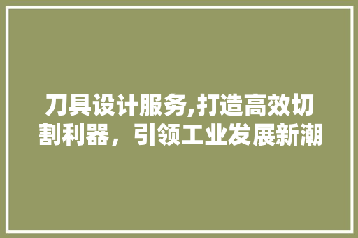 刀具设计服务,打造高效切割利器，引领工业发展新潮流