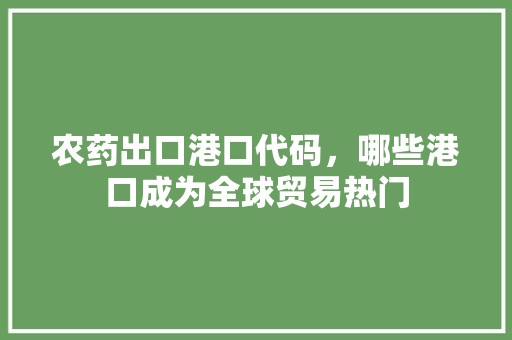 农药出口港口代码，哪些港口成为全球贸易热门