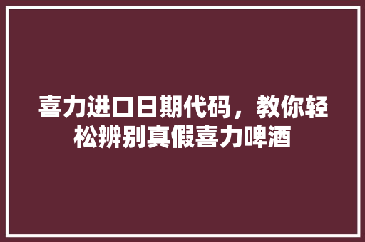 喜力进口日期代码，教你轻松辨别真假喜力啤酒