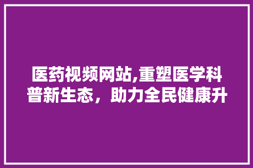 医药视频网站,重塑医学科普新生态，助力全民健康升级