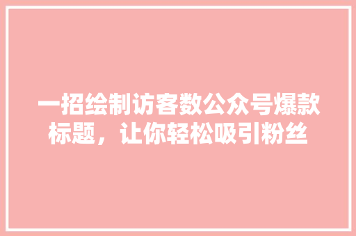 一招绘制访客数公众号爆款标题，让你轻松吸引粉丝