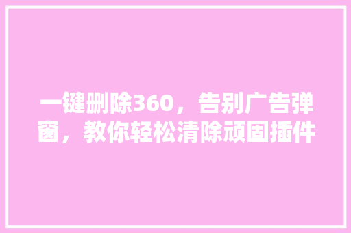 一键删除360，告别广告弹窗，教你轻松清除顽固插件