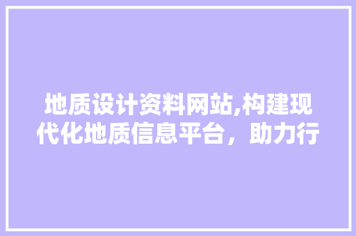地质设计资料网站,构建现代化地质信息平台，助力行业发展新篇章