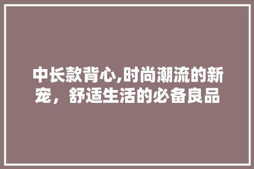 中长款背心,时尚潮流的新宠，舒适生活的必备良品
