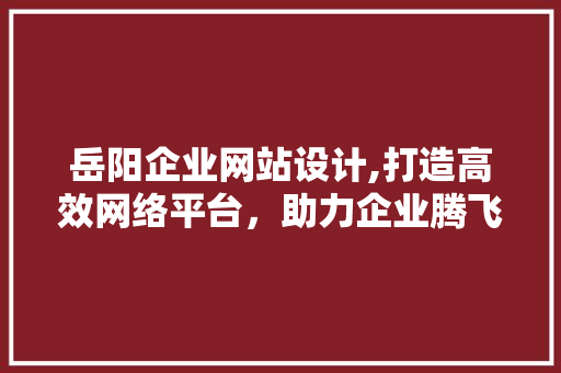岳阳企业网站设计,打造高效网络平台，助力企业腾飞
