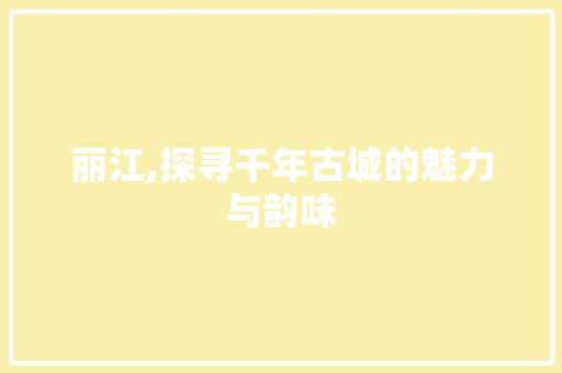 丽江,探寻千年古城的魅力与韵味