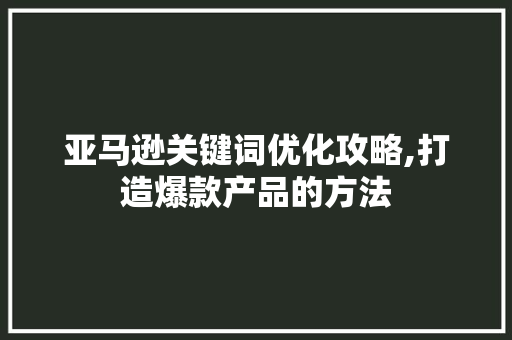 亚马逊关键词优化攻略,打造爆款产品的方法