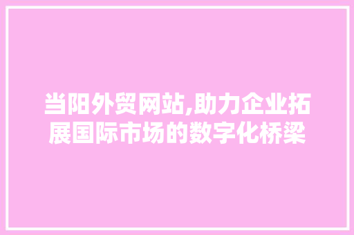 当阳外贸网站,助力企业拓展国际市场的数字化桥梁 商务信函