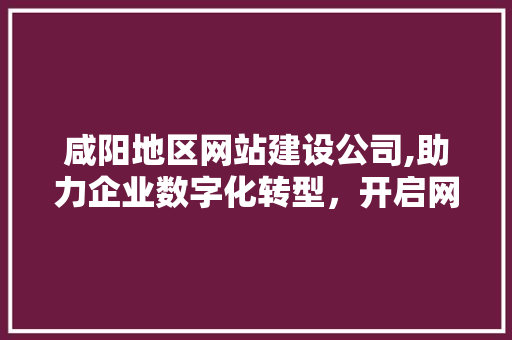 咸阳地区网站建设公司,助力企业数字化转型，开启网络营销新篇章