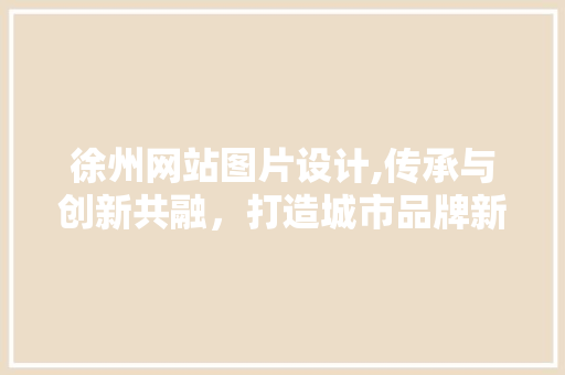 徐州网站图片设计,传承与创新共融，打造城市品牌新形象