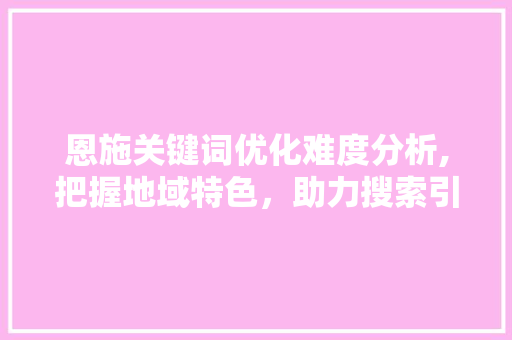 恩施关键词优化难度分析,把握地域特色，助力搜索引擎优化