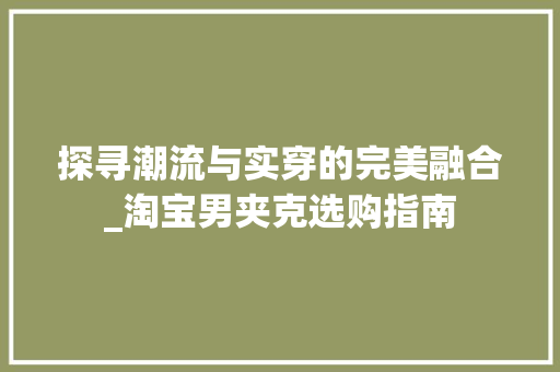 探寻潮流与实穿的完美融合_淘宝男夹克选购指南