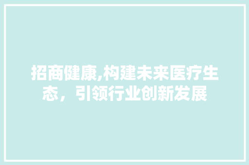 招商健康,构建未来医疗生态，引领行业创新发展 市场营销范文