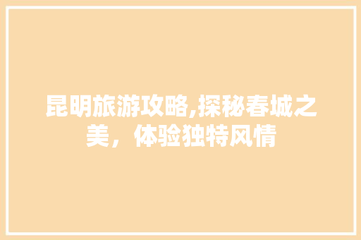 昆明旅游攻略,探秘春城之美，体验独特风情
