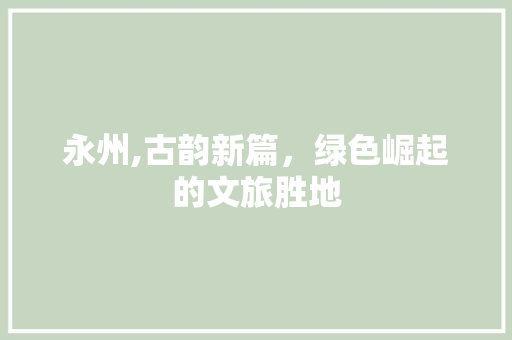永州,古韵新篇，绿色崛起的文旅胜地