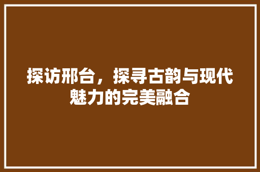 探访邢台，探寻古韵与现代魅力的完美融合