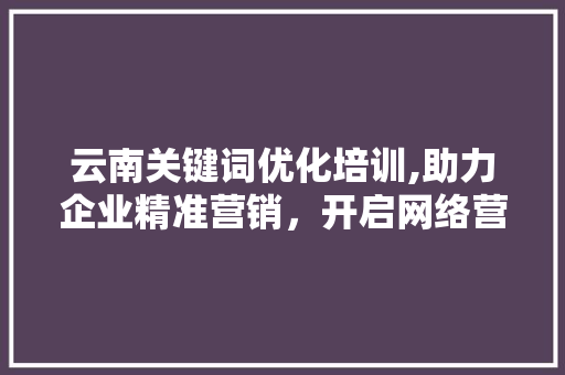 云南关键词优化培训,助力企业精准营销，开启网络营销新篇章 商务信函