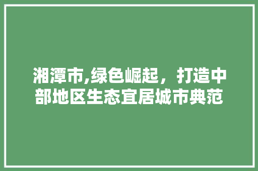 湘潭市,绿色崛起，打造中部地区生态宜居城市典范