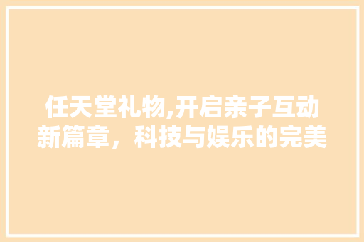 任天堂礼物,开启亲子互动新篇章，科技与娱乐的完美融合