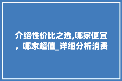 介绍性价比之选,哪家便宜，哪家超值_详细分析消费市场中的价格步骤