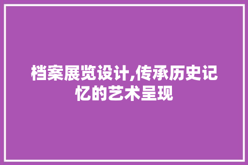 档案展览设计,传承历史记忆的艺术呈现