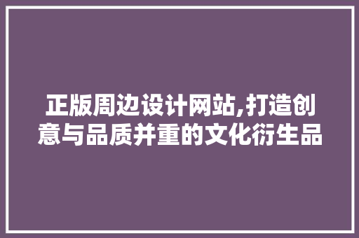 正版周边设计网站,打造创意与品质并重的文化衍生品新天地 项目报告