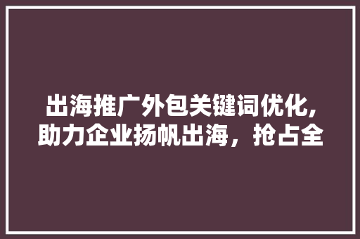出海推广外包关键词优化,助力企业扬帆出海，抢占全球市场先机