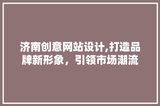 济南创意网站设计,打造品牌新形象，引领市场潮流