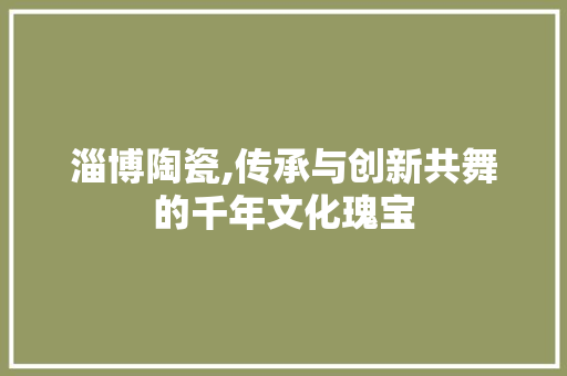 淄博陶瓷,传承与创新共舞的千年文化瑰宝