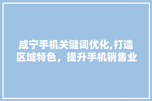 咸宁手机关键词优化,打造区域特色，提升手机销售业绩