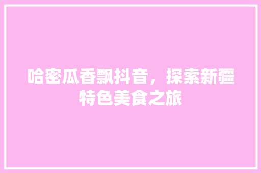 哈密瓜香飘抖音，探索新疆特色美食之旅