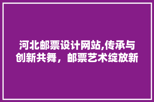 河北邮票设计网站,传承与创新共舞，邮票艺术绽放新光彩