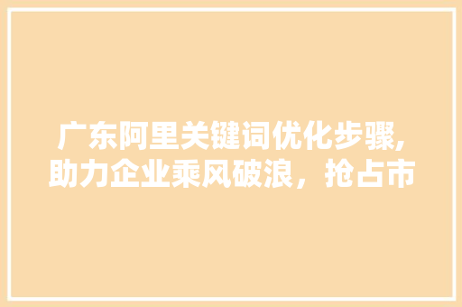广东阿里关键词优化步骤,助力企业乘风破浪，抢占市场先机