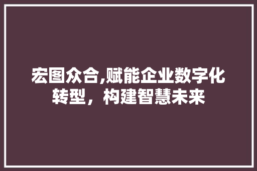 宏图众合,赋能企业数字化转型，构建智慧未来