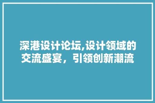 深港设计论坛,设计领域的交流盛宴，引领创新潮流 市场营销范文