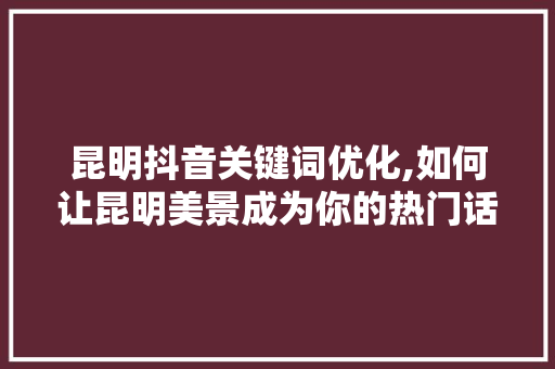 昆明抖音关键词优化,如何让昆明美景成为你的热门话题 市场营销范文
