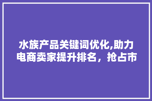 水族产品关键词优化,助力电商卖家提升排名，抢占市场先机