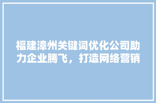 福建漳州关键词优化公司助力企业腾飞，打造网络营销新格局 项目报告