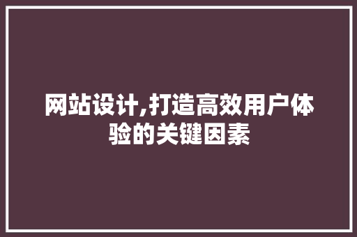 网站设计,打造高效用户体验的关键因素 市场营销范文