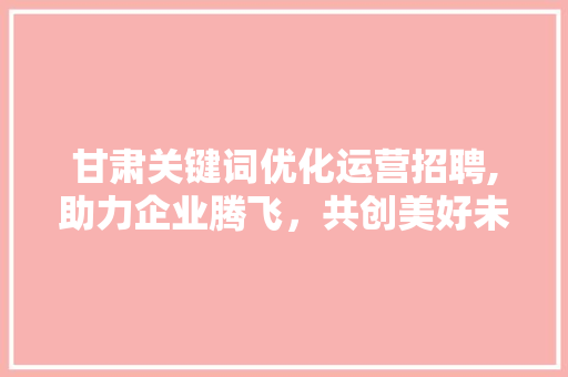 甘肃关键词优化运营招聘,助力企业腾飞，共创美好未来