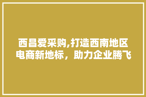 西昌爱采购,打造西南地区电商新地标，助力企业腾飞