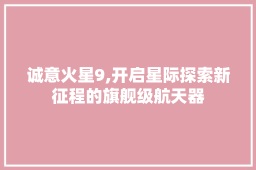 诚意火星9,开启星际探索新征程的旗舰级航天器