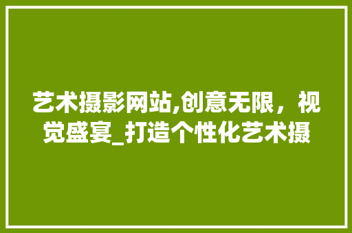 艺术摄影网站,创意无限，视觉盛宴_打造个性化艺术摄影平台探索