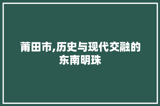 莆田市,历史与现代交融的东南明珠