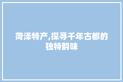 菏泽特产,探寻千年古都的独特韵味