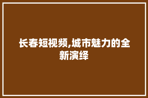 长春短视频,城市魅力的全新演绎