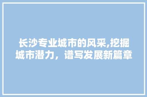 长沙专业城市的风采,挖掘城市潜力，谱写发展新篇章